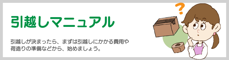 引越しマニュアル　引越しが決まったら、まずは引越しにかかる費用や荷造りの準備などから始めましょう。